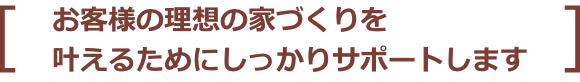 お客様の理想の家づくりを叶えるためにしっかりサポートします
